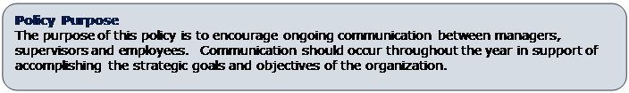 Rounded Rectangle: Policy Purpose
The purpose of this policy is to encourage ongoing communication between managers, supervisors and employees.  Communication should occur throughout the year in support of accomplishing the strategic goals and objectives of the organization.
