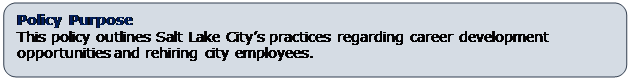 Rounded Rectangle: Policy Purpose
This policy outlines Salt Lake City’s practices regarding career development opportunities and rehiring city employees.  
