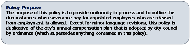 Rounded Rectangle: Policy Purpose
The purpose of this policy is to provide uniformity in process and to outline the circumstances when severance pay for appointed employees who are released from employment is allowed. Except for minor language revisions, this policy is duplicative of the city’s annual compensation plan that is adopted by city council by ordinance (which supersedes anything contained in this policy).

