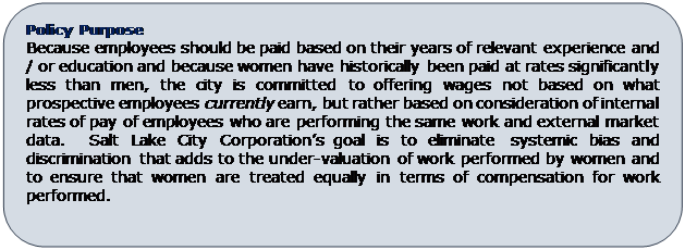Rounded Rectangle: Policy Purpose
Because employees should be paid based on their years of relevant experience and / or education and because women have historically been paid at rates significantly less than men, the city is committed to offering wages not based on what prospective employees currently earn, but rather based on consideration of internal rates of pay of employees who are performing the same work and external market data.  Salt Lake City Corporation’s goal is to eliminate systemic bias and discrimination that adds to the under-valuation of work performed by women and to ensure that women are treated equally in terms of compensation for work performed. 

