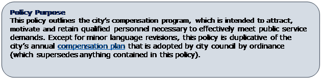 Rounded Rectangle: Policy Purpose
This policy outlines the city’s compensation program, which is intended to attract, motivate and retain qualified personnel necessary to effectively meet public service demands. Except for minor language revisions, this policy is duplicative of the city’s annual compensation plan that is adopted by city council by ordinance (which supersedes anything contained in this policy).

